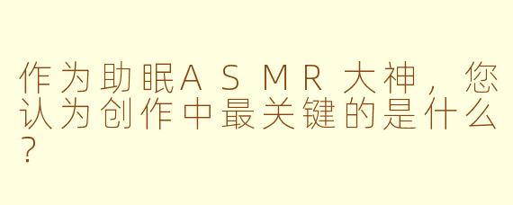 作为助眠ASMR大神，您认为创作中最关键的是什么？
