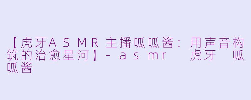 【虎牙ASMR主播呱呱酱:用声音构筑的治愈星河】-asmr 虎牙 呱呱酱