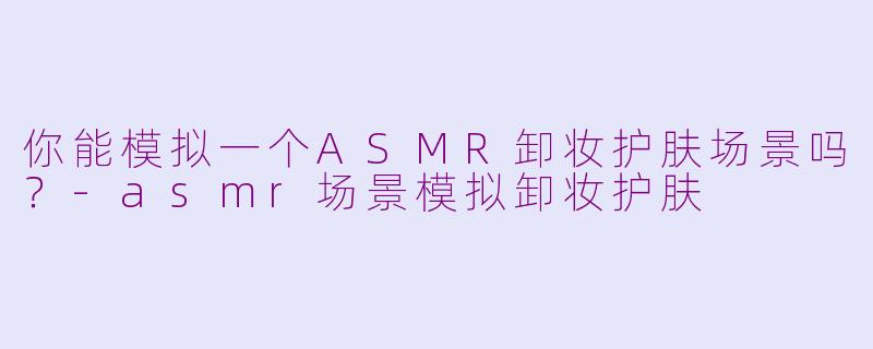 你能模拟一个ASMR卸妆护肤场景吗？