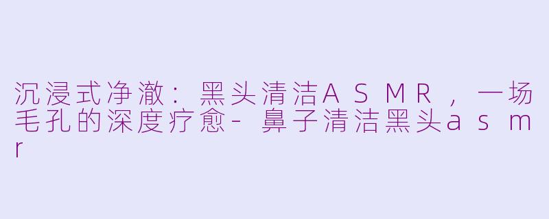 沉浸式净澈：黑头清洁ASMR，一场毛孔的深度疗愈-鼻子清洁黑头asmr