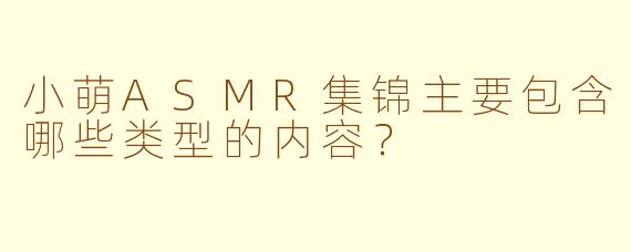 小萌ASMR集锦主要包含哪些类型的内容？