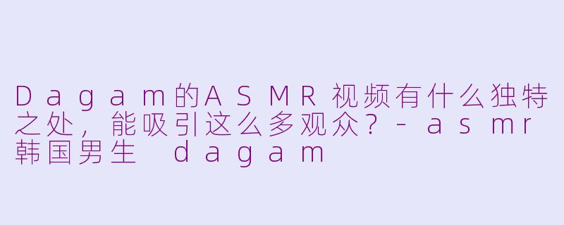 Dagam的ASMR视频有什么独特之处，能吸引这么多观众？-asmr韩国男生 dagam