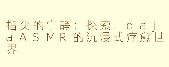 指尖的宁静：探索.dajaASMR的沉浸式疗愈世界