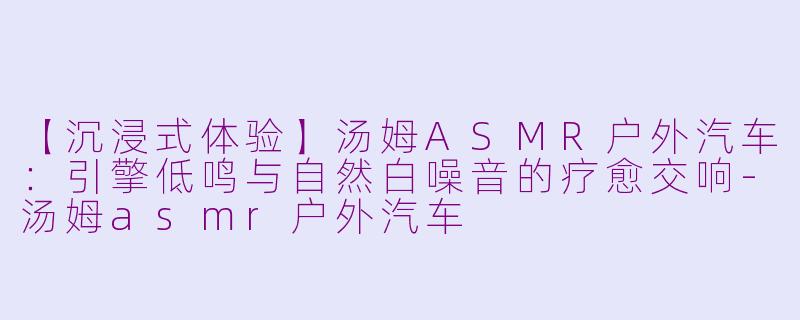 【沉浸式体验】汤姆ASMR户外汽车：引擎低鸣与自然白噪音的疗愈交响-汤姆asmr户外汽车