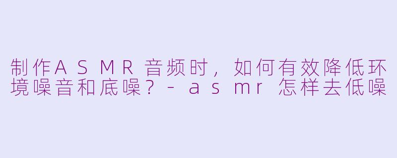 制作ASMR音频时，如何有效降低环境噪音和底噪？-asmr怎样去低噪