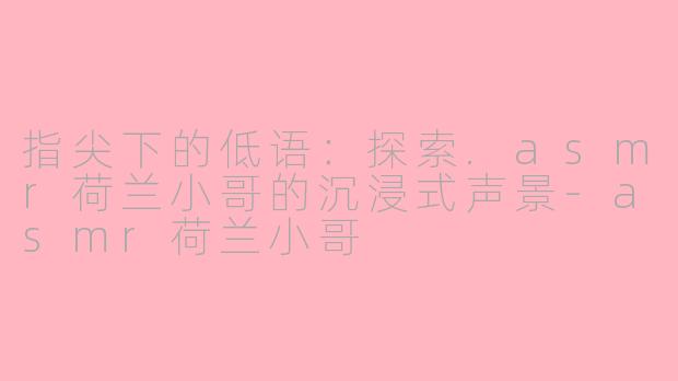 指尖下的低语：探索.asmr荷兰小哥的沉浸式声景-asmr荷兰小哥