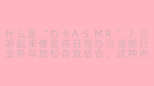 什么是“办卡ASMR”?它听起来像是将日常办公或银行业务与放松音效结合,这种内容真的有人听吗?-办卡是什么asmr