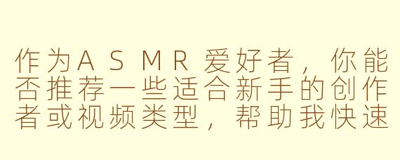 作为ASMR爱好者，你能否推荐一些适合新手的创作者或视频类型，帮助我快速找到自己喜欢的触发音？