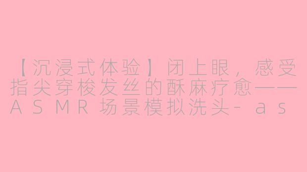 【沉浸式体验】闭上眼,感受指尖穿梭发丝的酥麻疗愈——ASMR场景模拟洗头-asmr场景模拟洗头酥麻