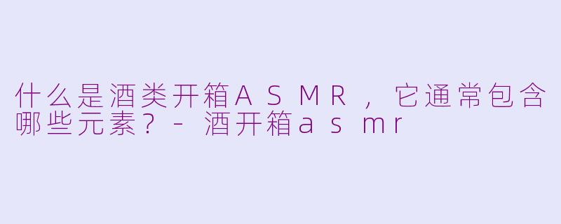 什么是酒类开箱ASMR，它通常包含哪些元素？-酒开箱asmr