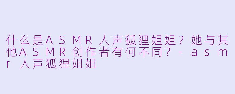 什么是ASMR人声狐狸姐姐？她与其他ASMR创作者有何不同？-asmr人声狐狸姐姐