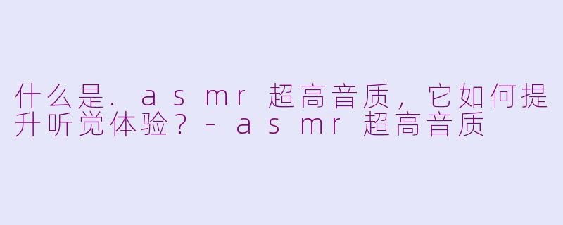 什么是.asmr超高音质，它如何提升听觉体验？-asmr超高音质