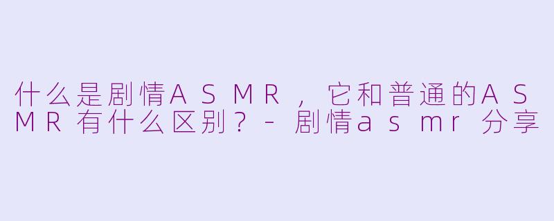 什么是剧情ASMR，它和普通的ASMR有什么区别？-剧情asmr分享