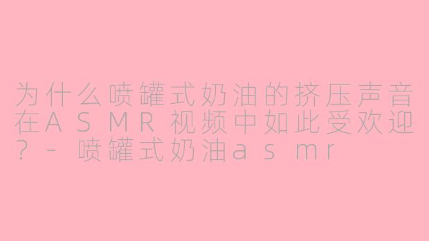 为什么喷罐式奶油的挤压声音在ASMR视频中如此受欢迎？-喷罐式奶油asmr