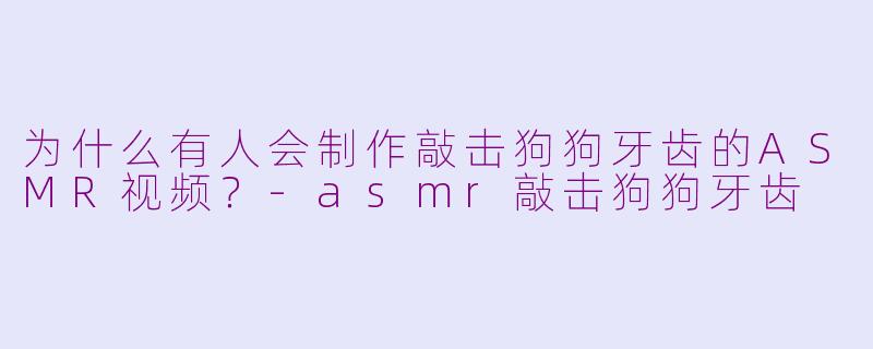 为什么有人会制作敲击狗狗牙齿的ASMR视频？-asmr敲击狗狗牙齿