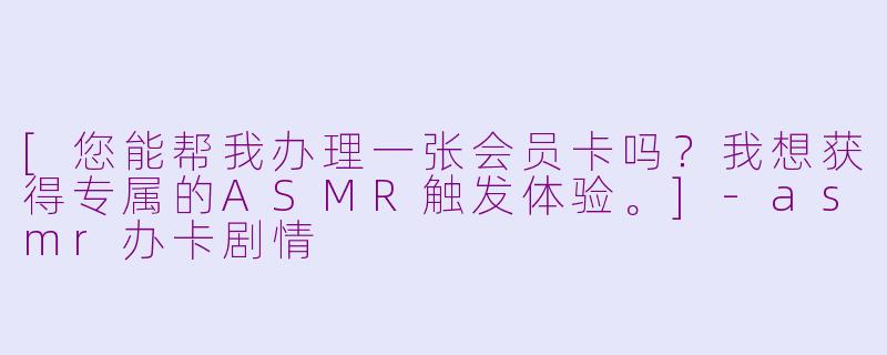 [您能帮我办理一张会员卡吗？我想获得专属的ASMR触发体验。]