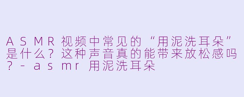 ASMR视频中常见的“用泥洗耳朵”是什么？这种声音真的能带来放松感吗？-asmr用泥洗耳朵
