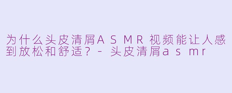 为什么头皮清屑ASMR视频能让人感到放松和舒适？-头皮清屑asmr