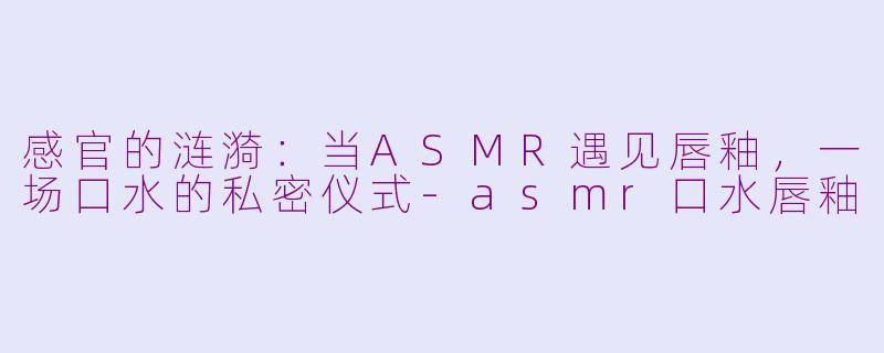 感官的涟漪：当ASMR遇见唇釉，一场口水的私密仪式-asmr口水唇釉