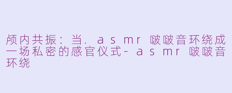 颅内共振：当.asmr啵啵音环绕成一场私密的感官仪式-asmr啵啵音环绕