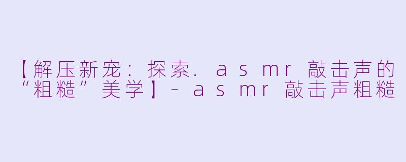 【解压新宠:探索.asmr敲击声的“粗糙”美学】-asmr敲击声粗糙