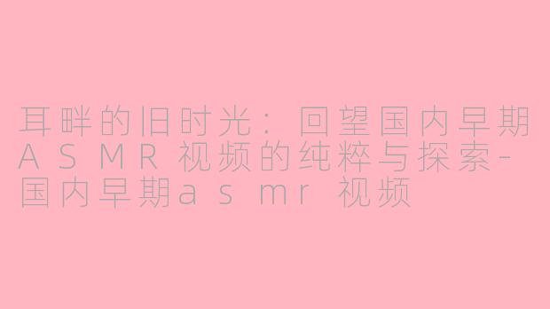 耳畔的旧时光:回望国内早期ASMR视频的纯粹与探索-国内早期asmr视频