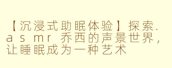 【沉浸式助眠体验】探索.asmr乔西的声景世界,让睡眠成为一种艺术