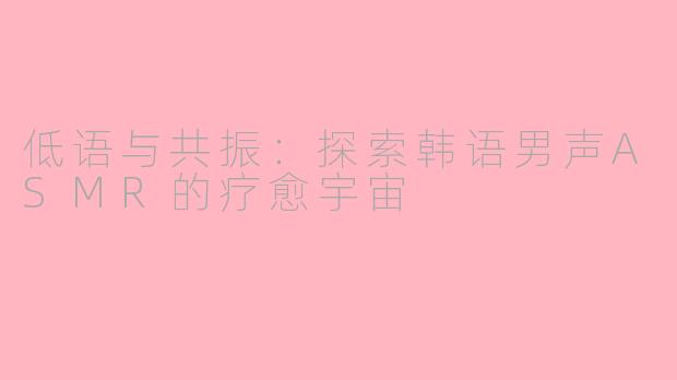 低语与共振：探索韩语男声ASMR的疗愈宇宙