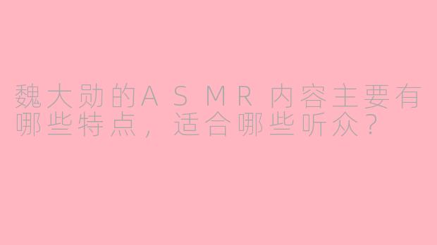 魏大勋的ASMR内容主要有哪些特点，适合哪些听众？
