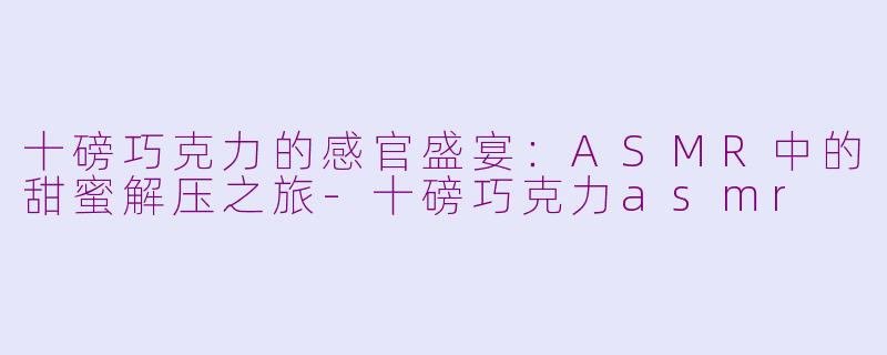 十磅巧克力的感官盛宴:ASMR中的甜蜜解压之旅-十磅巧克力asmr
