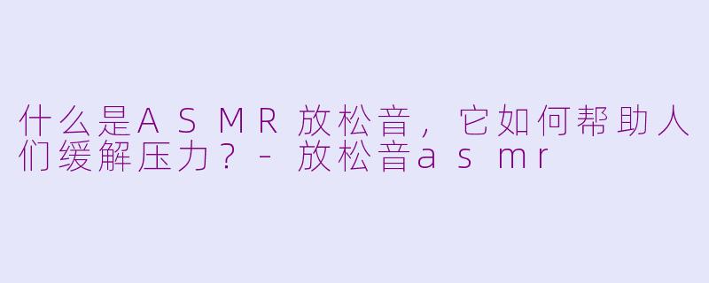 什么是ASMR放松音，它如何帮助人们缓解压力？-放松音asmr