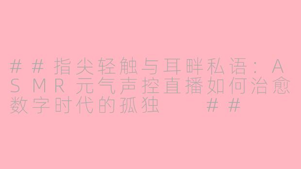 ##指尖轻触与耳畔私语:ASMR元气声控直播如何治愈数字时代的孤独
##