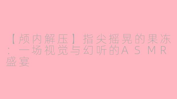 【颅内解压】指尖摇晃的果冻:一场视觉与幻听的ASMR盛宴