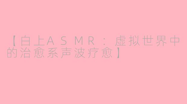 【白上ASMR：虚拟世界中的治愈系声波疗愈】