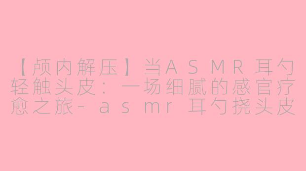 【颅内解压】当ASMR耳勺轻触头皮:一场细腻的感官疗愈之旅-asmr耳勺挠头皮