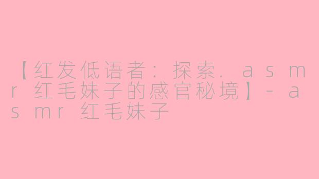 【红发低语者：探索.asmr红毛妹子的感官秘境】-asmr红毛妹子
