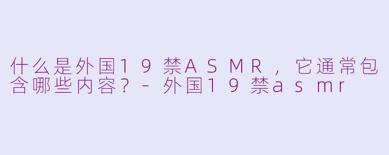 什么是外国19禁ASMR,它通常包含哪些内容?-外国19禁asmr