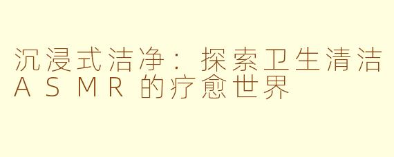 沉浸式洁净：探索卫生清洁ASMR的疗愈世界