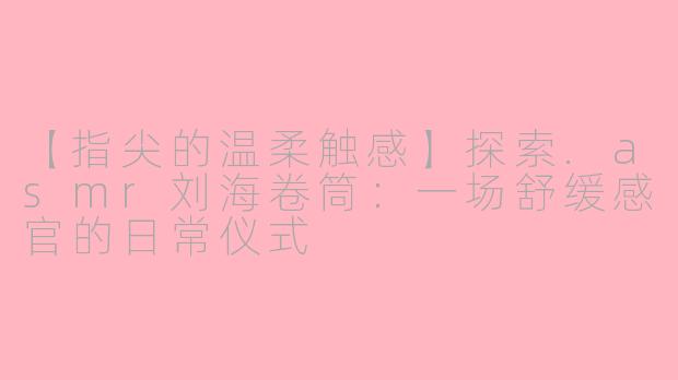 【指尖的温柔触感】探索.asmr刘海卷筒：一场舒缓感官的日常仪式