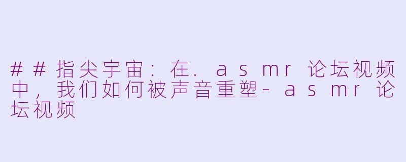 ##指尖宇宙：在.asmr论坛视频中，我们如何被声音重塑