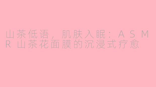 山茶低语，肌肤入眠：ASMR山茶花面膜的沉浸式疗愈