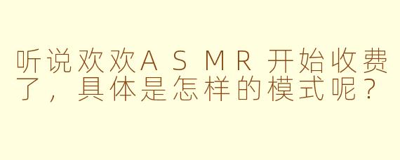 听说欢欢ASMR开始收费了，具体是怎样的模式呢？