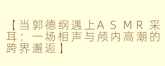 【当郭德纲遇上ASMR采耳：一场相声与颅内高潮的跨界邂逅】