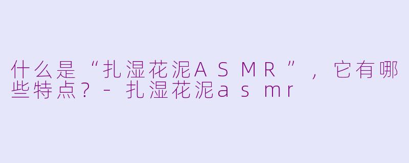 什么是“扎湿花泥ASMR”，它有哪些特点？-扎湿花泥asmr