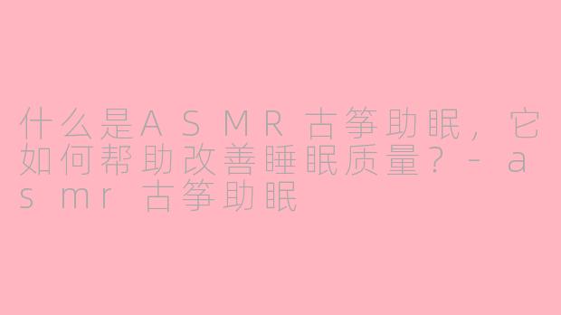 什么是ASMR古筝助眠，它如何帮助改善睡眠质量？-asmr古筝助眠
