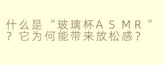 什么是“玻璃杯ASMR”？它为何能带来放松感？