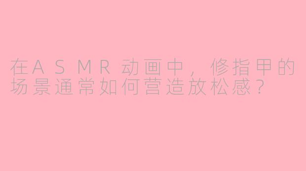 在ASMR动画中，修指甲的场景通常如何营造放松感？