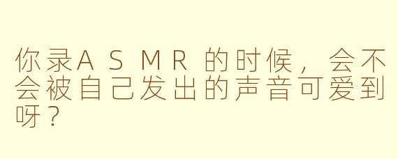 你录ASMR的时候，会不会被自己发出的声音可爱到呀？