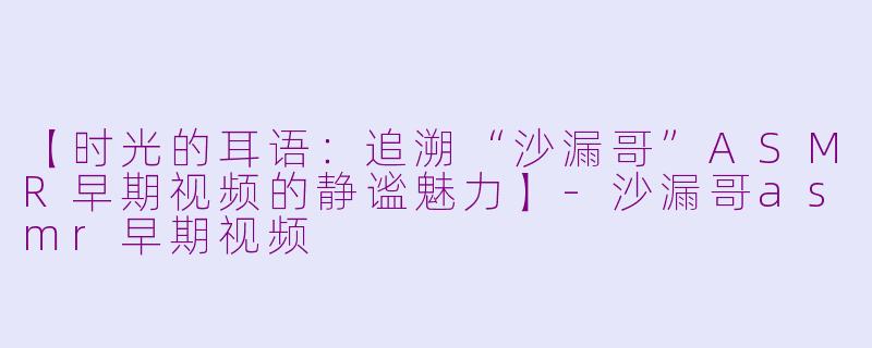 【时光的耳语：追溯“沙漏哥”ASMR早期视频的静谧魅力】-沙漏哥asmr早期视频