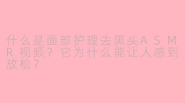 什么是面部护理去黑头ASMR视频？它为什么能让人感到放松？